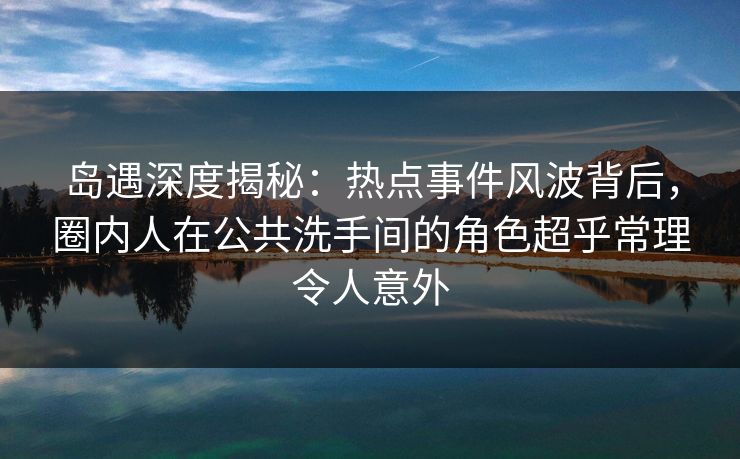 岛遇深度揭秘：热点事件风波背后，圈内人在公共洗手间的角色超乎常理令人意外