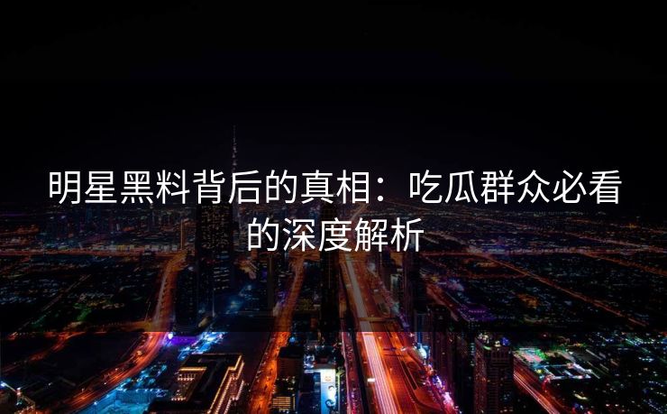 明星黑料背后的真相：吃瓜群众必看的深度解析