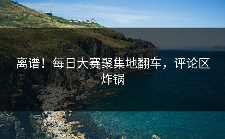 离谱！每日大赛聚集地翻车，评论区炸锅