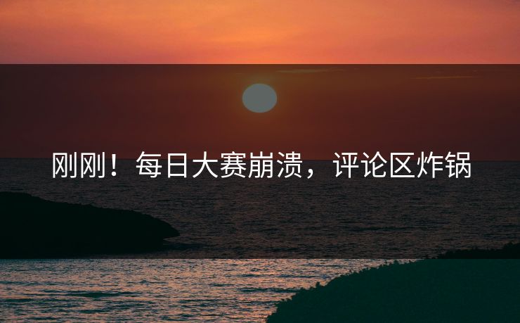 刚刚！每日大赛崩溃，评论区炸锅