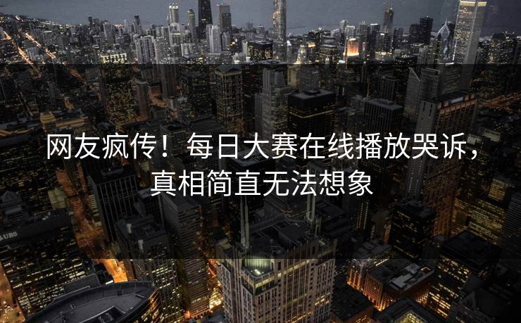 网友疯传！每日大赛在线播放哭诉，真相简直无法想象