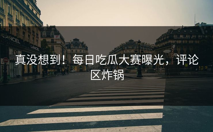真没想到！每日吃瓜大赛曝光，评论区炸锅