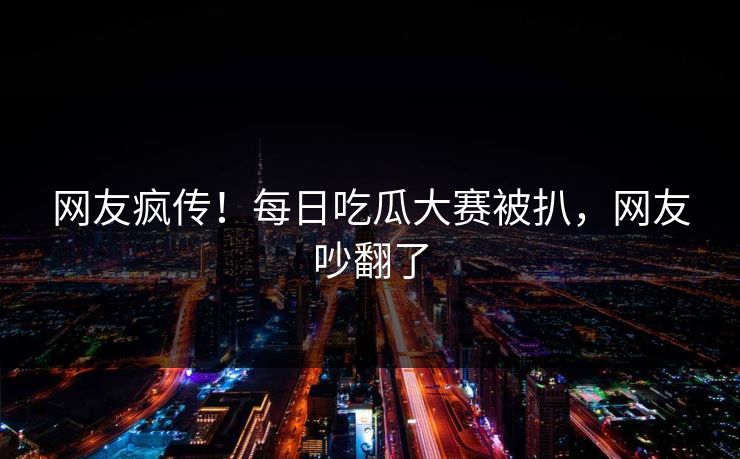 网友疯传！每日吃瓜大赛被扒，网友吵翻了