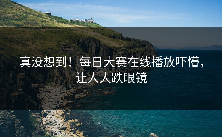 真没想到！每日大赛在线播放吓懵，让人大跌眼镜