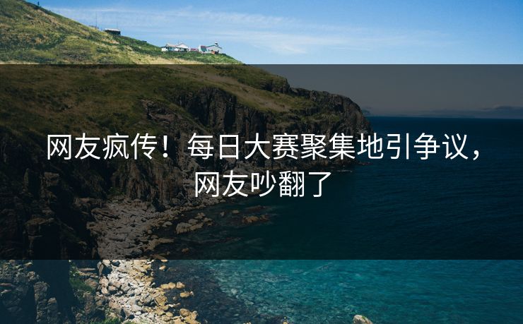 网友疯传！每日大赛聚集地引争议，网友吵翻了