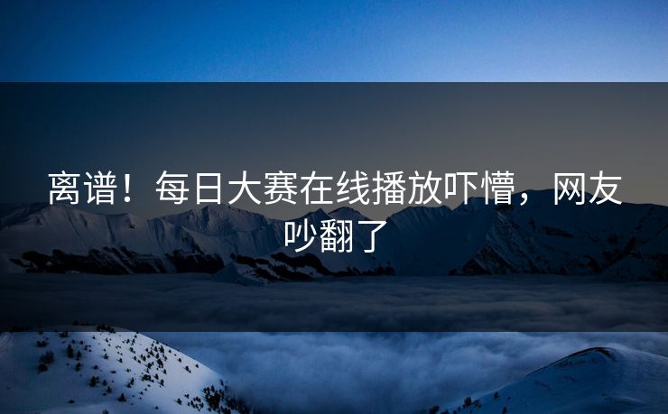 离谱！每日大赛在线播放吓懵，网友吵翻了