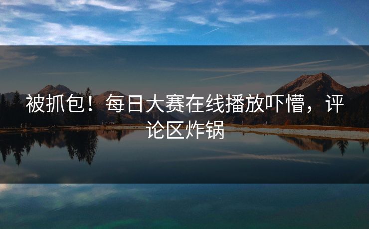 被抓包！每日大赛在线播放吓懵，评论区炸锅