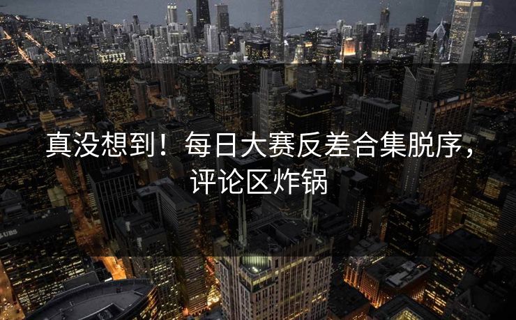 真没想到！每日大赛反差合集脱序，评论区炸锅