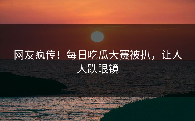 网友疯传！每日吃瓜大赛被扒，让人大跌眼镜