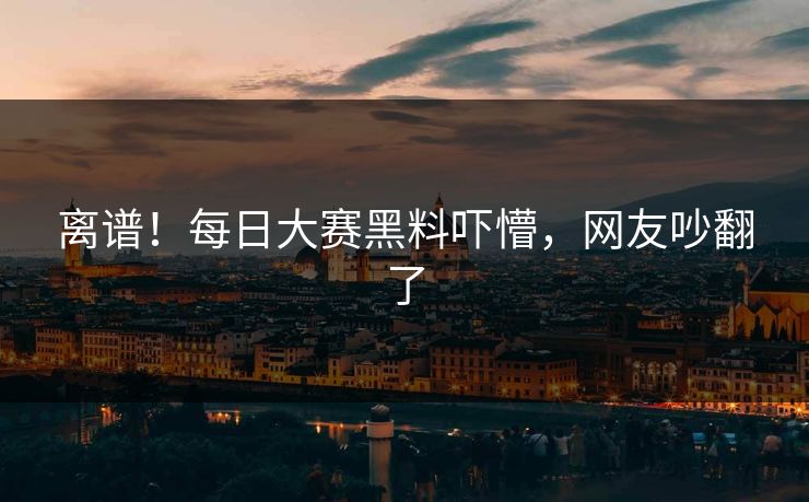 离谱！每日大赛黑料吓懵，网友吵翻了