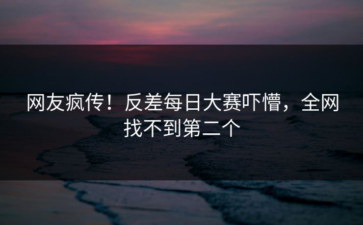 网友疯传！反差每日大赛吓懵，全网找不到第二个