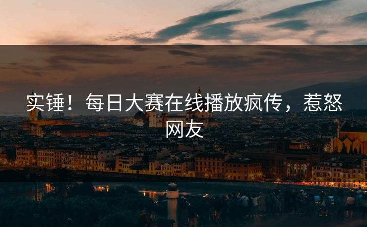 实锤！每日大赛在线播放疯传，惹怒网友