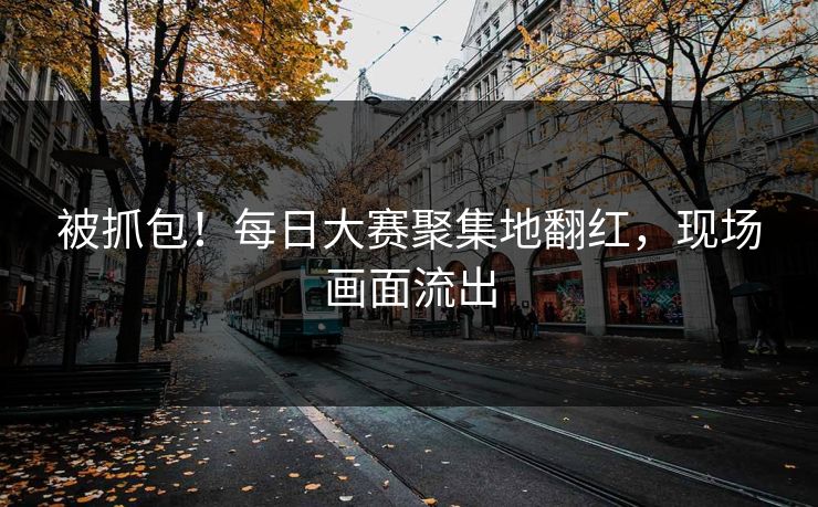 被抓包！每日大赛聚集地翻红，现场画面流出