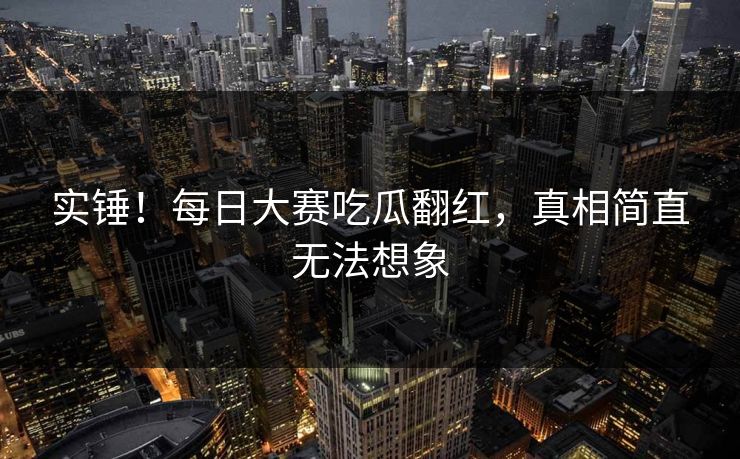 实锤！每日大赛吃瓜翻红，真相简直无法想象