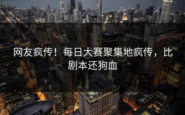 网友疯传！每日大赛聚集地疯传，比剧本还狗血