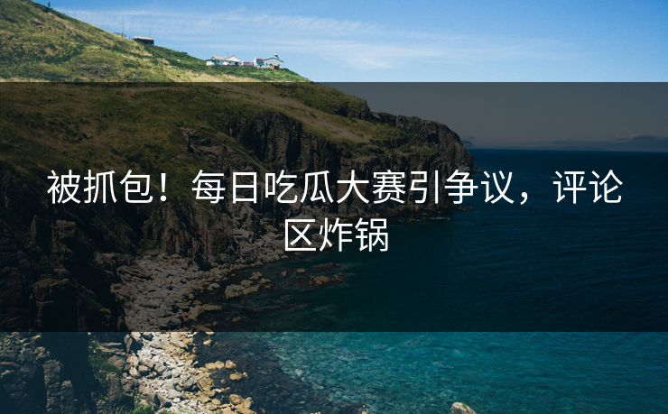 被抓包！每日吃瓜大赛引争议，评论区炸锅
