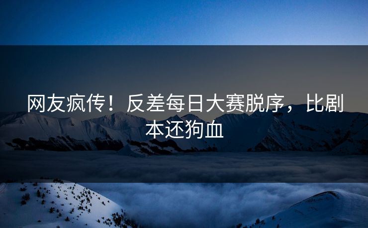 网友疯传！反差每日大赛脱序，比剧本还狗血