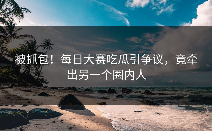 被抓包！每日大赛吃瓜引争议，竟牵出另一个圈内人