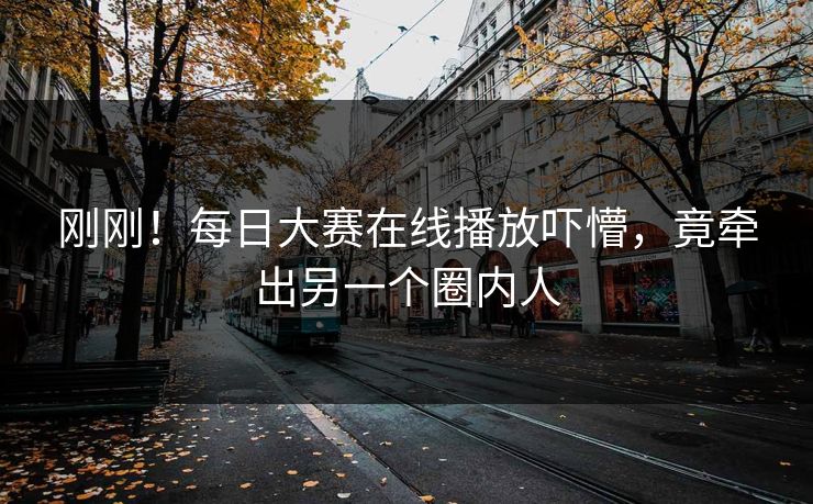 刚刚！每日大赛在线播放吓懵，竟牵出另一个圈内人