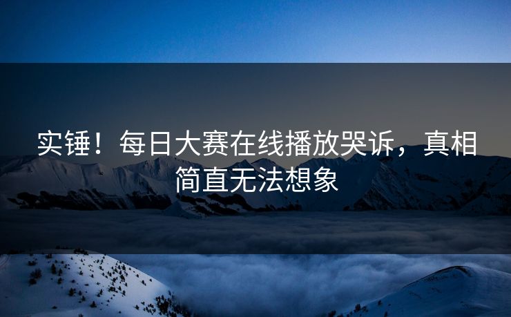 实锤！每日大赛在线播放哭诉，真相简直无法想象