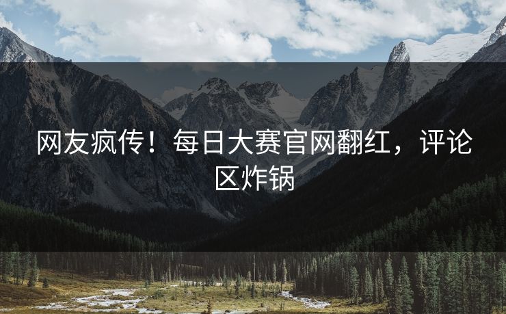 网友疯传！每日大赛官网翻红，评论区炸锅