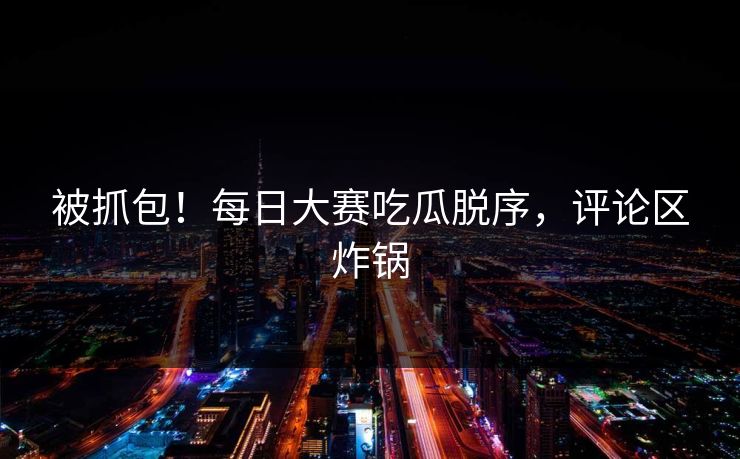 被抓包！每日大赛吃瓜脱序，评论区炸锅