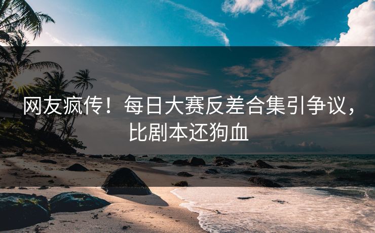 网友疯传！每日大赛反差合集引争议，比剧本还狗血
