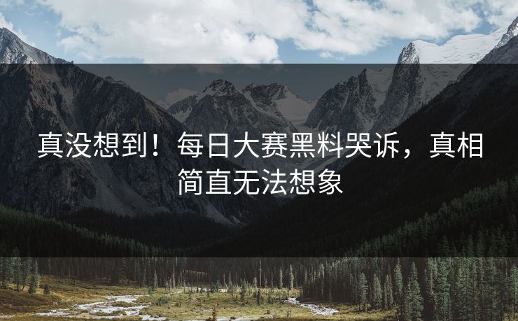 真没想到！每日大赛黑料哭诉，真相简直无法想象