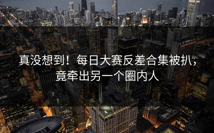 真没想到！每日大赛反差合集被扒，竟牵出另一个圈内人