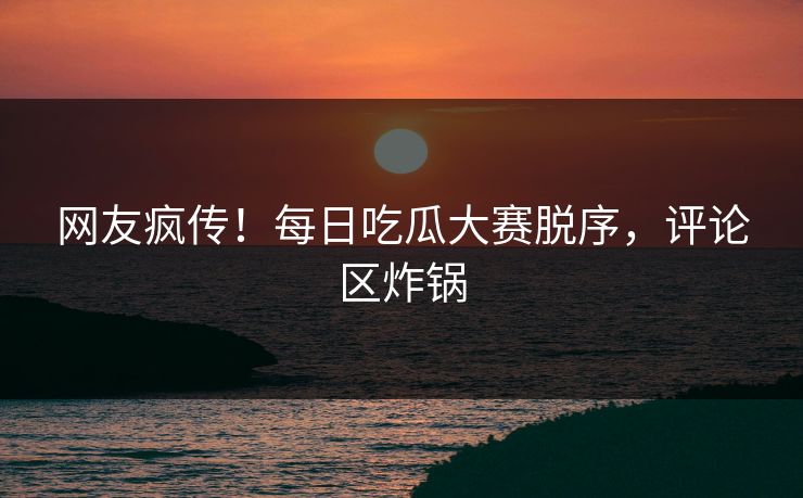 网友疯传！每日吃瓜大赛脱序，评论区炸锅