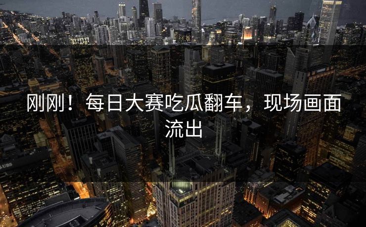 刚刚！每日大赛吃瓜翻车，现场画面流出