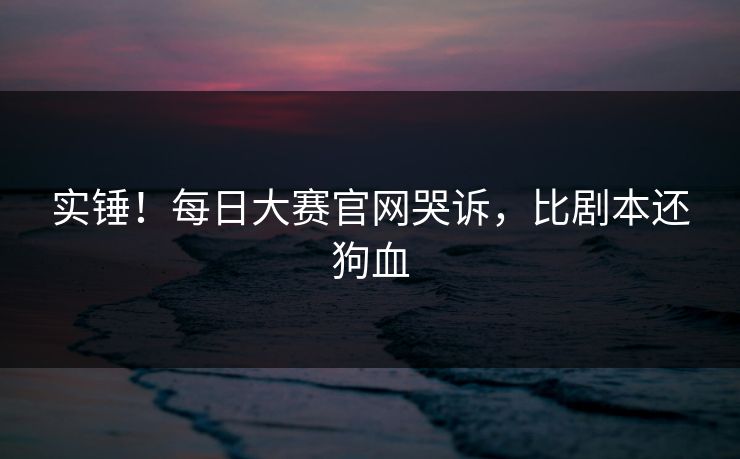 实锤！每日大赛官网哭诉，比剧本还狗血