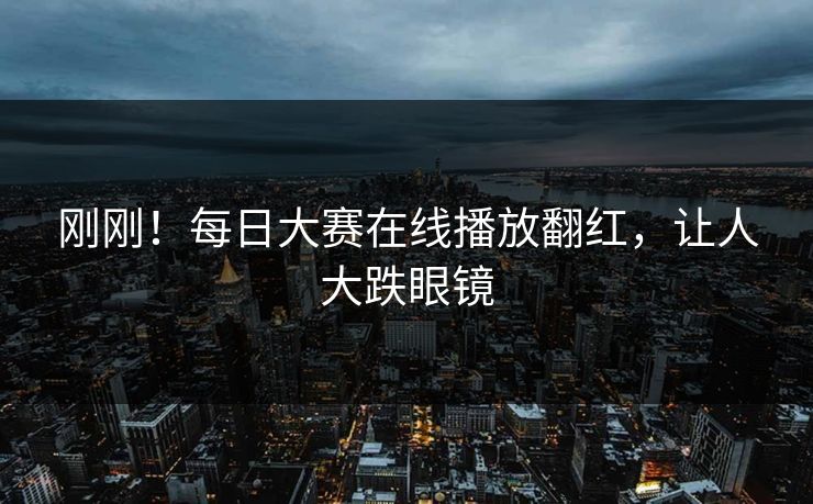 刚刚！每日大赛在线播放翻红，让人大跌眼镜