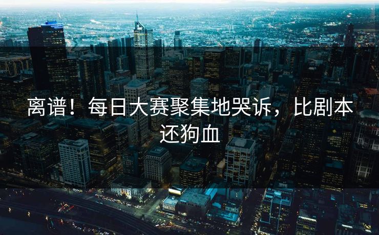 离谱！每日大赛聚集地哭诉，比剧本还狗血
