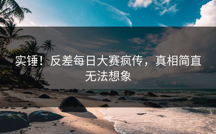实锤！反差每日大赛疯传，真相简直无法想象