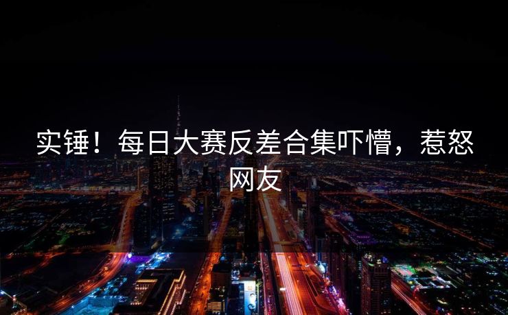 实锤！每日大赛反差合集吓懵，惹怒网友