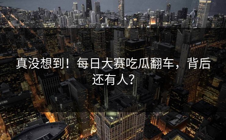 真没想到！每日大赛吃瓜翻车，背后还有人？