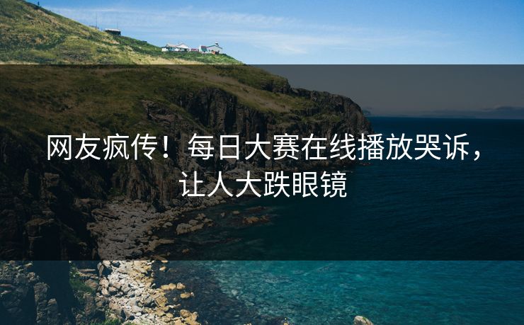 网友疯传！每日大赛在线播放哭诉，让人大跌眼镜
