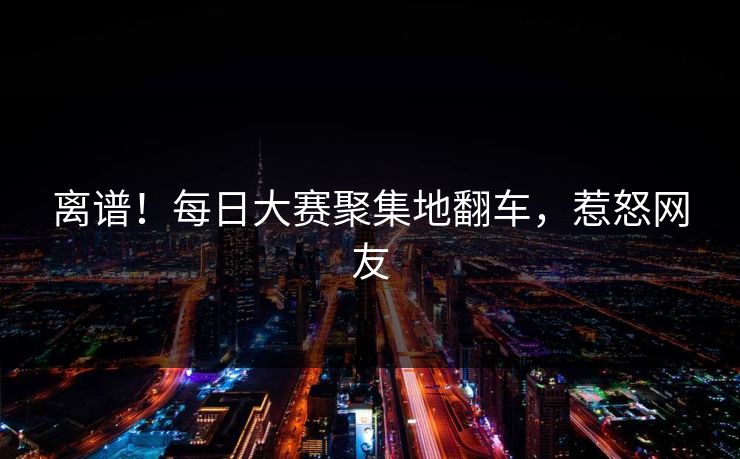 离谱！每日大赛聚集地翻车，惹怒网友