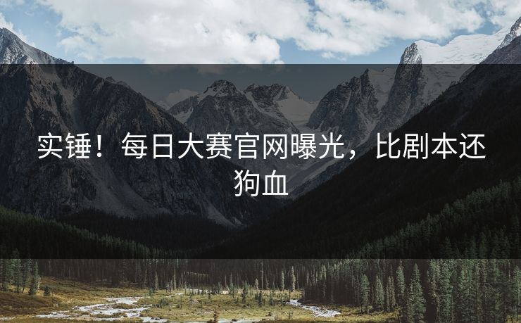 实锤！每日大赛官网曝光，比剧本还狗血