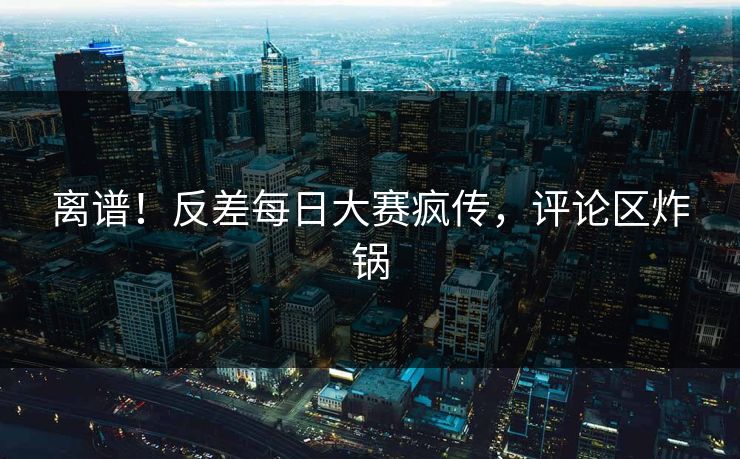 离谱！反差每日大赛疯传，评论区炸锅