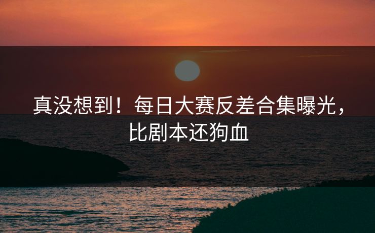 真没想到！每日大赛反差合集曝光，比剧本还狗血