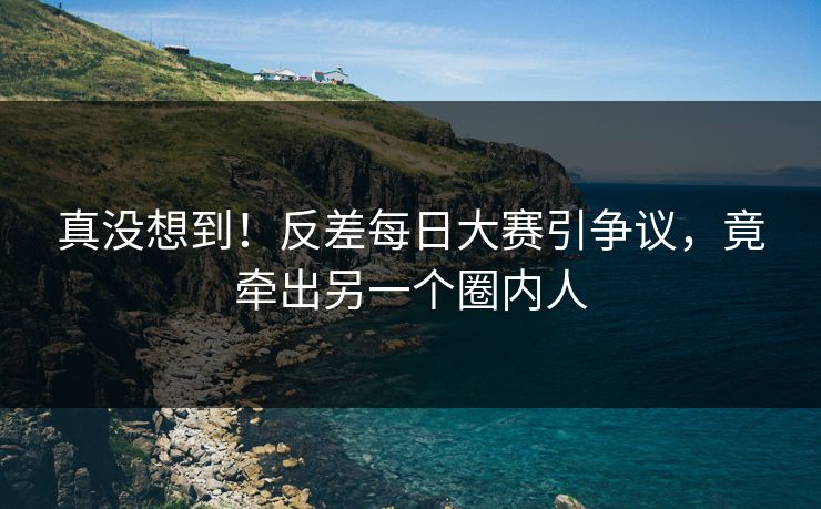 真没想到！反差每日大赛引争议，竟牵出另一个圈内人