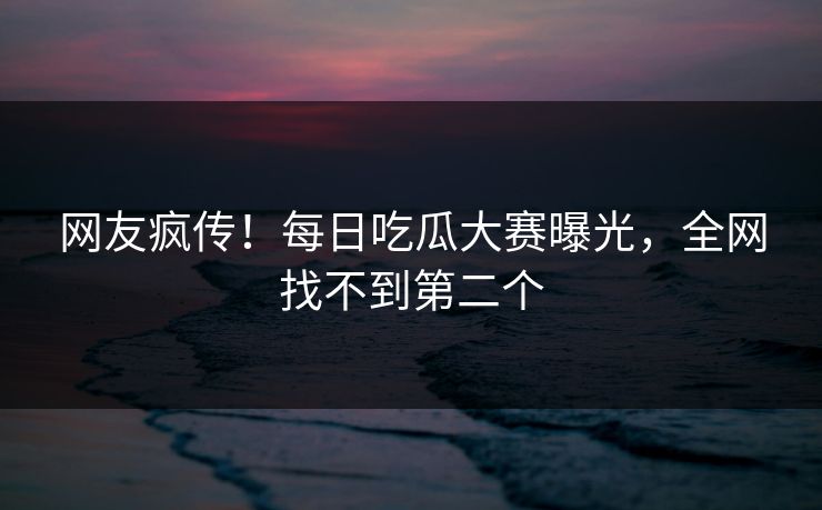网友疯传！每日吃瓜大赛曝光，全网找不到第二个