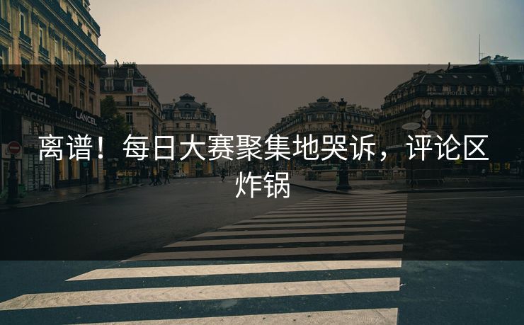 离谱！每日大赛聚集地哭诉，评论区炸锅