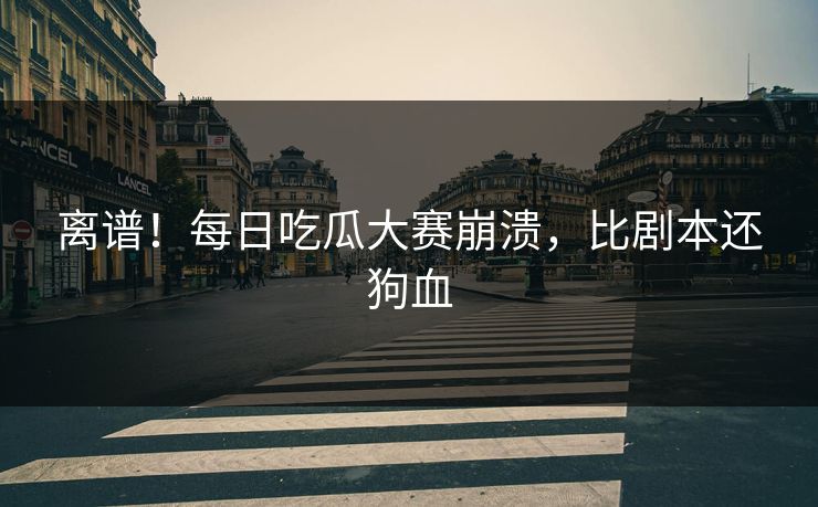 离谱！每日吃瓜大赛崩溃，比剧本还狗血