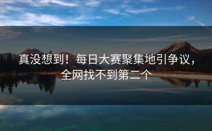 真没想到！每日大赛聚集地引争议，全网找不到第二个