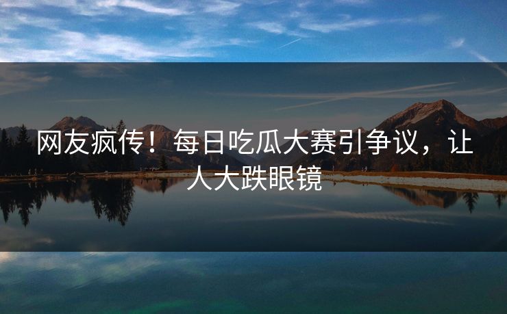 网友疯传！每日吃瓜大赛引争议，让人大跌眼镜