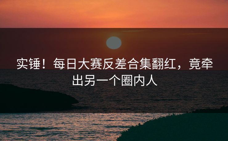实锤！每日大赛反差合集翻红，竟牵出另一个圈内人