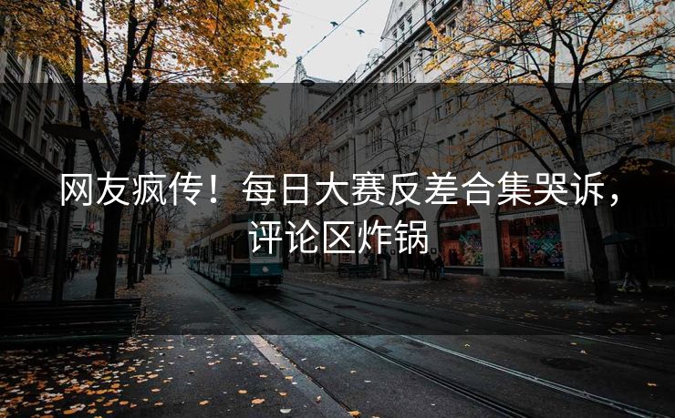 网友疯传！每日大赛反差合集哭诉，评论区炸锅